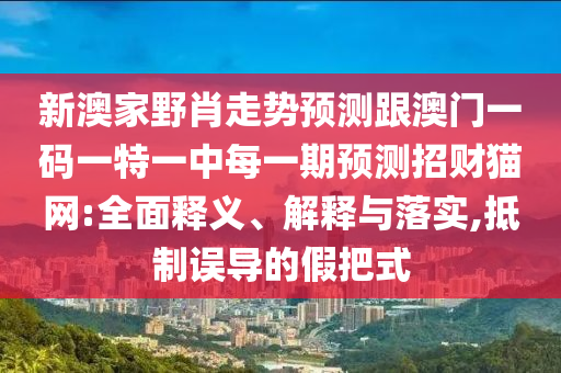 新澳家野肖走勢預(yù)測跟澳門一碼一特一中每一期預(yù)南充市鑫正商貿(mào)有限公司測招財貓網(wǎng):全面釋義、解釋與落實,抵制誤導(dǎo)的假把式