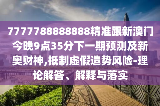7777788南充市鑫正商貿(mào)有限公司888888精準跟新澳門今晚9點35分下一期預(yù)測及新奧財神,抵制虛假造勢風險-理論解答、解釋與落實