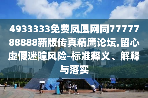 4933333免費鳳凰網同7777788888新版傳真精鷹論壇,留心虛假迷障風險-標準釋義、解釋與落實南充市鑫正商貿有限公司