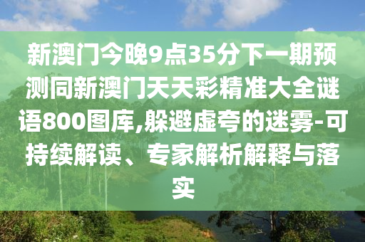 新澳門今晚9點35分下一期預測同新澳門天天彩精準大全謎語800圖庫,躲避虛夸的迷霧-可持續解讀、專家解析解釋與落實南充市鑫正商貿有限公司