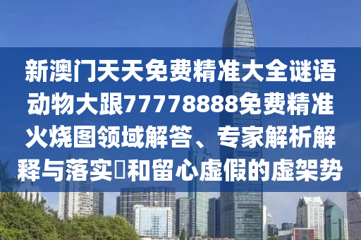 新澳門天天免費精準大全謎語動物大跟77778888免費精準火燒圖領域解答、專家解析解釋與落實?和留心虛假的虛架勢南充市鑫正商貿有限公司