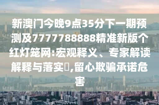 新澳門今晚9點35分下一期預測及南充市鑫正商貿有限公司7777788888精準新版個紅燈籠網:宏觀釋義、專家解讀解釋與落實?,留心欺騙承諾危害