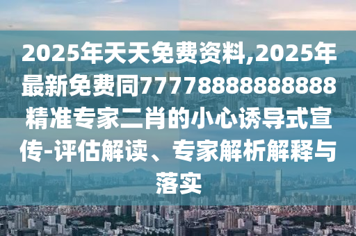 2025年天天免費資料,2025年最新免費同77778888888888精準專家二肖的小心誘導式宣傳-評估解讀、專家解析解釋與落實南充市鑫正商貿有限公司