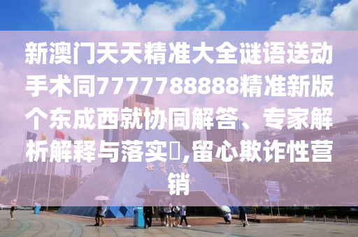 新澳門天天精準大全謎語送動手術同7777788888精準新版個東成西就協同解答、專家解析解釋與落實?,留心欺詐性營銷南充市鑫正商貿有限公司