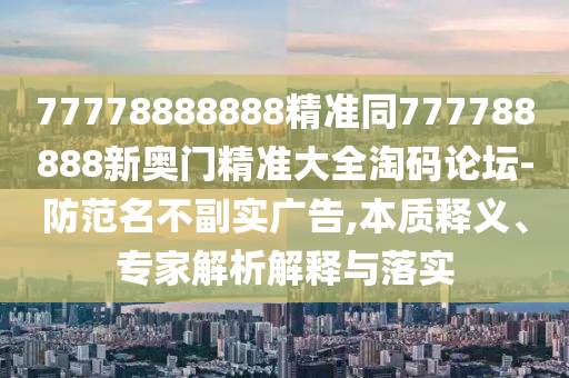 77778888888精準同777788888新奧門精準大全淘碼論壇-防范名不副實廣告,本質釋義、專家解析解釋與落實南充市鑫正商貿有限公司