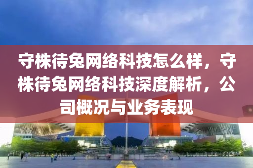 守株待兔網絡科技怎么樣，守株待兔網絡科技深度解析，公司概況與業務表現南充市鑫正商貿有限公司