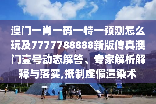 澳南充市鑫正商貿(mào)有限公司門一肖一碼一特一預(yù)測怎么玩及7777788888新版?zhèn)髡姘拈T壹號動態(tài)解答、專家解析解釋與落實,抵制虛假渲染術(shù)