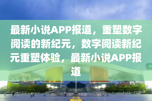 最新小說APP報道，重塑數字閱讀的新紀元，數字閱讀新紀元重塑體驗，最新小說APP報道南充市鑫正商貿有限公司