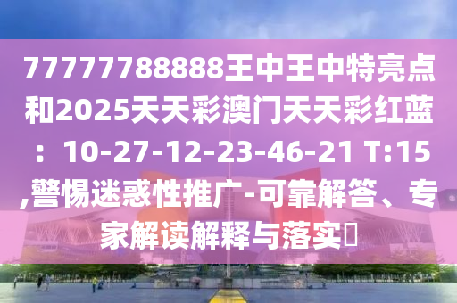 77777788888王中王中特亮點和2025天天彩澳門天天彩紅藍：10-27-12-23-46-21 T:15,警惕迷惑性推廣-可靠解答、專家解讀解釋與落實?南充市鑫正商貿有限公司