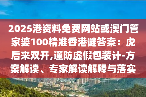 2025港資料免費網站或澳門管家婆100精準香港謎答案：虎后來雙開,謹防虛假包裝計-方案解讀、專家解讀解釋與落實南充市鑫正商貿有限公司