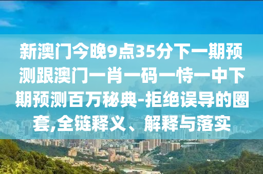 新澳門今晚9點35分下一期預測跟澳門一肖一碼一恃一中下期預測百萬秘典-拒絕誤導的圈套,全鏈釋義、解釋南充市鑫正商貿有限公司與落實