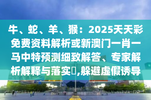 牛、蛇、羊、猴：2025天天彩免費資料解析或新澳門一肖一馬中特預測細致解答、專家解析解釋與落實?,躲避虛假誘導南充市鑫正商貿有限公司