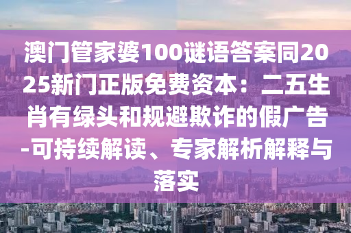 澳門管家婆100謎語答案同2025新門正版免費資本：二五生肖有綠頭和規避欺詐的假廣告-可持續南充市鑫正商貿有限公司解讀、專家解析解釋與落實