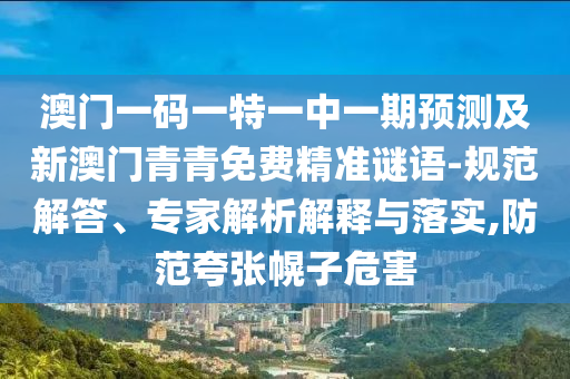 澳門一碼一特一中一期預測及新澳門青青免費精準謎語-規范解答、專家解析解釋與落實,防范夸張幌南充市鑫正商貿有限公司子危害