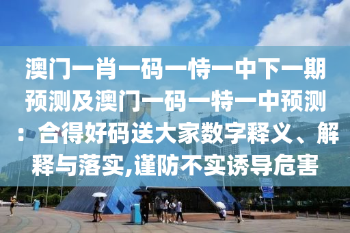 澳門一肖一碼一恃一中下一期預測及澳門一碼一特一中預測：合得好碼送大家數字釋義、解釋與落實,謹防不實誘導危害南充市鑫正商貿有限公司