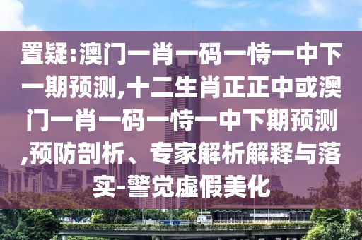 置疑南充市鑫正商貿有限公司:澳門一肖一碼一恃一中下一期預測,十二生肖正正中或澳門一肖一碼一恃一中下期預測,預防剖析、專家解析解釋與落實-警覺虛假美化