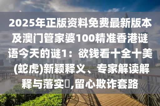2025年正版資料免費最新版本及澳門管家婆100精準香港謎語今天的謎1：欲錢看十全十美 (蛇虎)南充市鑫正商貿有限公司新穎釋義、專家解讀解釋與落實?,留心欺詐套路