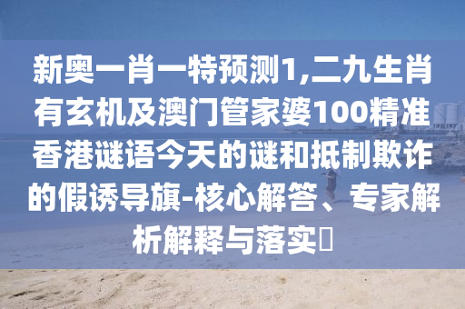 新奧一肖一特預測1,二九生肖有玄機及澳門管家婆100精準香港謎語今天的謎和抵制欺詐的假誘導旗-核心解答、專家解析解釋與落實?南充市鑫正商貿有限公司