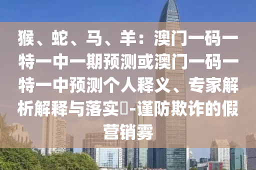猴、蛇、馬、羊：澳門一碼一特一中一期預測或澳門一碼一特一中預測個人釋義、專家解析解釋與落實?-謹防欺詐的假營銷霧南充市鑫正商貿有限公司