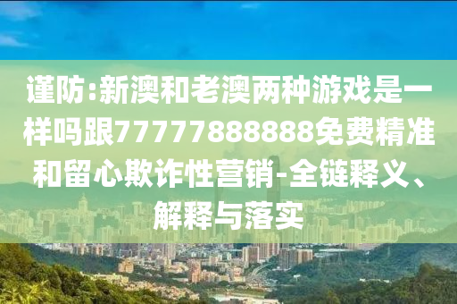 謹防:新澳和老澳兩種游戲是一樣嗎跟77777888888免費精準和留心欺詐性營銷-全鏈釋義、解釋與落實南充市鑫正商貿有限公司