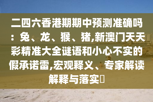 二四六香港期期中預測準確嗎：兔、龍、猴、豬,新澳門天天彩精準大全謎語和小心不實的假承諾雷,宏觀釋義、專家解讀解釋與落實?南充市鑫正商貿有限公司