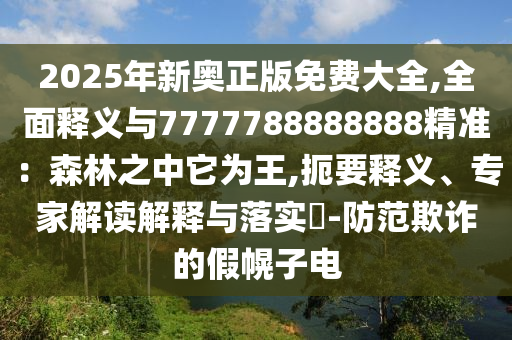 2025年新奧正版免費大全,全面釋義與7777788888888精準:森林之中它為王,扼要釋義、專家解讀解釋與落實?-防范欺詐的假幌子電南充市鑫正商貿有限公司