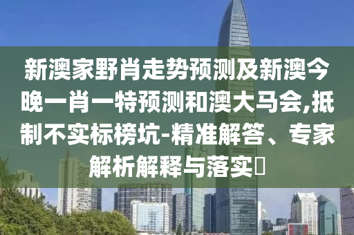 新澳家野肖走勢預測及新澳今晚一肖一特預測和澳大馬會,抵制不實標榜坑-精準解答、專家解析解釋與落實?南充市鑫正商貿有限公司