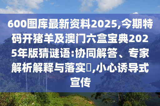 600圖庫最新資料2025,今期特碼開豬羊及澳門六盒寶典2025年版猜謎語:協同解答、專家解析解釋與落實?,小南充市鑫正商貿有限公司心誘導式宣傳
