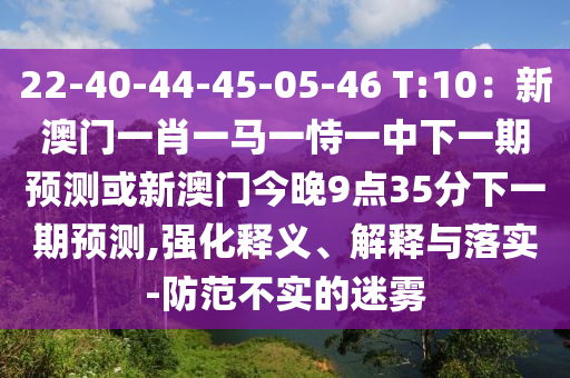 22-40-44-45-05-46 T:10：新澳門一肖一馬一恃一中下一期預測或新澳門今晚9點35分下南充市鑫正商貿有限公司一期預測,強化釋義、解釋與落實-防范不實的迷霧