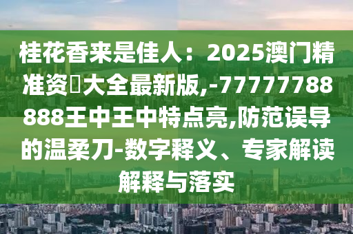 桂花香來是佳人：2025澳門精準資枓大全最新版,-77777788888王中王中特點亮,防范誤導的溫柔刀-數字釋義、專家解讀解釋與落實南充市鑫正商貿有限公司