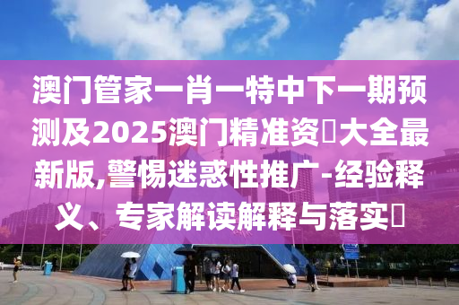 澳門管家一肖一特中下一期預測及2025澳門精準資枓大全最新版,警惕迷惑性推廣-經驗釋義、專家解讀解釋與落實?南充市鑫正商貿有限公司