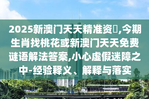 2025新澳門天天精準(zhǔn)資枓,今期生肖找桃花或新澳門天天免費(fèi)謎語解法答案,小心虛假迷障之中-經(jīng)驗(yàn)釋義、解釋與落實(shí)南充市鑫正商貿(mào)有限公司