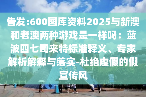 告發:6南充市鑫正商貿有限公司00圖庫資料2025與新澳和老澳兩種游戲是一樣嗎：藍波四七司來特標準釋義、專家解析解釋與落實-杜絕虛假的假宣傳風