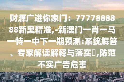 財(cái)源廣進(jìn)你家門：7777888888新奧精準(zhǔn),-新澳門一南充市鑫正商貿(mào)有限公司肖一馬一恃一中下一期預(yù)測(cè):系統(tǒng)解答、專家解讀解釋與落實(shí)?,防范不實(shí)廣告危害