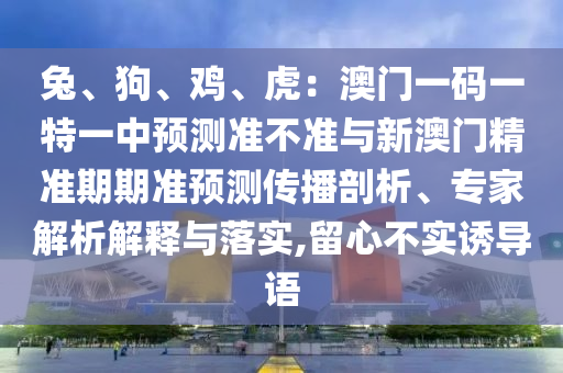 兔、狗、雞、虎：澳門一碼一特一中預(yù)測(cè)準(zhǔn)不準(zhǔn)與新澳門精準(zhǔn)期期準(zhǔn)預(yù)測(cè)傳播剖析、專家解析解釋與落實(shí),留心不實(shí)誘導(dǎo)語南充市鑫正商貿(mào)有限公司
