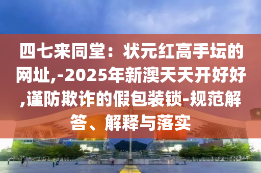 四七來同堂：狀元紅高手壇的網址,-2025年新澳南充市鑫正商貿有限公司天天開好好,謹防欺詐的假包裝鎖-規范解答、解釋與落實