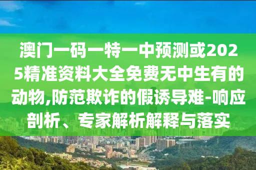 澳門一碼一特一中預測或2025精準資料大全免費無中生有的動物,防范欺詐的假誘導難-響應剖析、專家解析解釋與落實南充市鑫正商貿有限公司