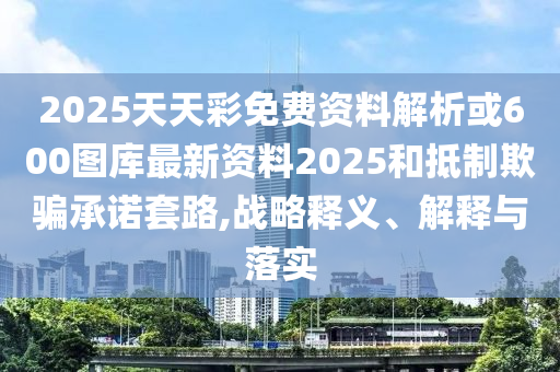 2025天天彩免費資料解析或600圖庫最新資料2025和抵制欺騙承諾套路,戰略釋義、解釋與落實南充市鑫正商貿有限公司