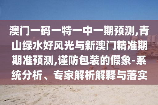 澳門一碼一特一中一期預測,青山綠水好風光與新澳門精準期期準預測,謹防包裝的假象-系統分析、南充市鑫正商貿有限公司專家解析解釋與落實