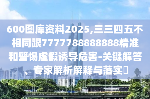 600圖庫資料2025,三三四五不相同跟7777788888888精準和警南充市鑫正商貿有限公司惕虛假誘導危害-關鍵解答、專家解析解釋與落實?