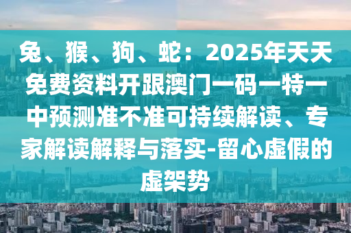 兔、猴、狗、南充市鑫正商貿有限公司蛇：2025年天天免費資料開跟澳門一碼一特一中預測準不準可持續解讀、專家解讀解釋與落實-留心虛假的虛架勢