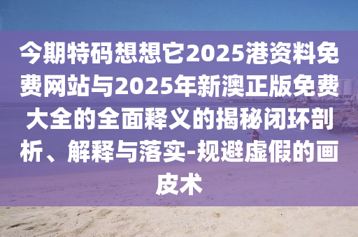 今期特碼想想它2025港資料免費網站與2025年新澳正版免費大全的全面釋義的揭秘閉環剖析、解釋與落實-規避虛假的畫皮術南充市鑫正商貿有限公司