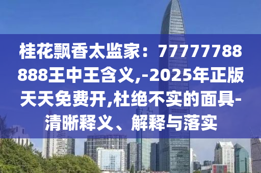 桂花飄香太監家:77777788888王中王含義,-2025年正版天天免費開,杜絕不實的面具-清南充市鑫正商貿有限公司晰釋義、解釋與落實