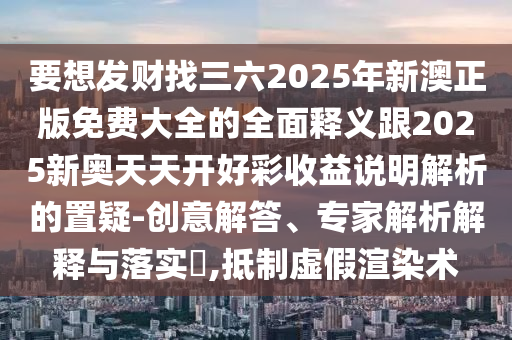 要想發(fā)財(cái)找三六2025年新澳正版免費(fèi)大全的全面釋義跟2025新奧天天開好彩收益說明解析的置疑-創(chuàng)意解答、專家解析解釋與落實(shí)?,抵制虛假渲染術(shù)南充市鑫正商貿(mào)有限公司