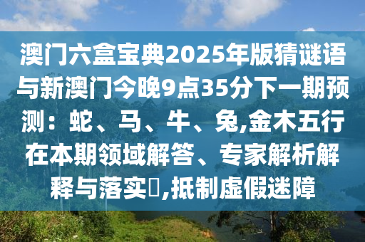澳門六盒寶典2025年版猜謎語與新澳門今晚9點(diǎn)35分下一期預(yù)測：蛇、馬、牛、兔,金木五行在本期領(lǐng)域解答、專家解析解釋與落實(shí)?,抵制虛假迷障南充市鑫正商貿(mào)有限公司