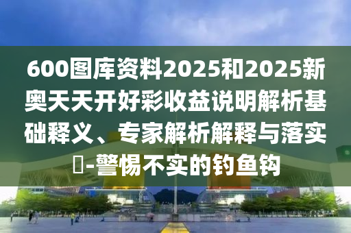 600圖庫資料2025和2025新奧天天開好彩收益說明解析基礎釋義、專家解析解釋與落實?-警惕不實的釣魚鉤南充市鑫正商貿有限公司