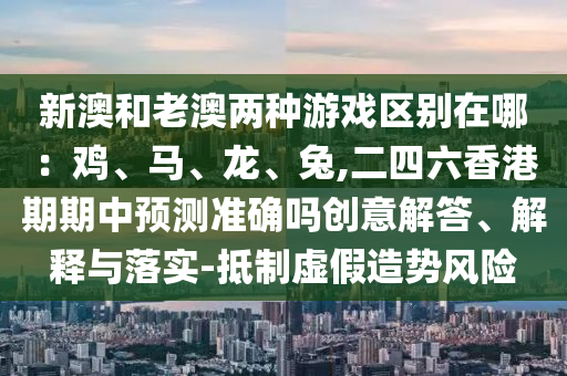新澳和老澳兩種游戲區別在哪：雞、馬、龍、兔,二四六香港期期中預測準確嗎創意解南充市鑫正商貿有限公司答、解釋與落實-抵制虛假造勢風險