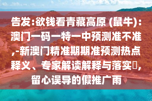 告發:欲錢看青藏高原 (鼠牛)：澳門一碼一特一中預測準不準,-新澳門精準期期準預測熱點釋義、專家解讀解釋與落實?,留心誤導的假推廣雨南充市鑫正商貿有限公司