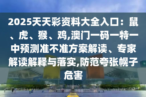 2025天天彩資料大全入口：鼠、虎、猴、雞,澳門一碼一特一中預測準不準方案解讀、專家解讀解釋與落實,防范夸張幌子危害南充市鑫正商貿有限公司