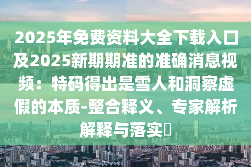 2025年免費資料大全下載入口及2025新期期準的準確消息視頻:特碼得出是雪人和洞察虛假的本質(zhì)-整合釋義、專家解析解釋與落實?南充市鑫正商貿(mào)有限公司